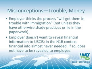 Misconceptions—Trouble, Money
• Employer thinks the process “will get them in
trouble with immigration” (not unless they
have otherwise shady practices or lie in the
paperwork).
• Employer doesn’t want to reveal financial
information to USCIS: in the H1B context
financial info almost never needed. If so, does
not have to be revealed to employee.
 