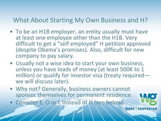 What About Starting My Own Business and H?
• To be an H1B employer, an entity usually must have
at least one employee other than the H1B. Very
difficult to get a “self employed” H petition approved
(despite Obama’s promises). Also, difficult for new
company to pay salary.
• Usually not a wise idea to start your own business,
unless you have loads of money (at least 500K to 1
million) or qualify for investor visa (treaty required—
we will discuss later).
• Why not? Generally, business owners cannot
sponsor themselves for permanent residence.
• Consider E, O or L instead of H (see below).
 