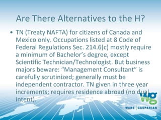 Are There Alternatives to the H?
• TN (Treaty NAFTA) for citizens of Canada and
Mexico only. Occupations listed at 8 Code of
Federal Regulations Sec. 214.6(c) mostly require
a minimum of Bachelor’s degree, except
Scientific Technician/Technologist. But business
majors beware: “Management Consultant” is
carefully scrutinized; generally must be
independent contractor. TN given in three year
increments; requires residence abroad (no dual
intent).
 