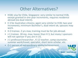 Other Alternatives?
• H1B1 visa for Chile, Singapore: very similar to normal H1B,
except granted in one year increments, requires residence
abroad (no dual intent).
• E 3 for Australian citizens; again very similar to H1B; two year
increments; minimum Bachelor’s, dual intent ok; spouses may
work.
• H-3 trainee. 2 yrs max; training must be for job abroad.
• J-1 trainee. 18 mo. max; looser than H 3, but many J sponsors
will not sponsor if you are in US.
• J-1 professor/researcher , K-12 teacher, camp counselor,
summer work/travel, specialist, short term scholar, etc.
• O-1 person of extraordinary ability/achievement.
 