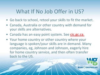 What If No Job Offer in US?
• Go back to school, retool your skills to fit the market.
• Canada, Australia or other country with demand for
your skills are alternatives.
• Canada has an easy point system. See cic.gc.ca.
• Your home country or other country where your
language is spoken/your skills are in demand. Many
companies, eg, Johnson and Johnson, eagerly hire
for home country service, and then often transfer
back to the US.
 