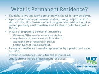 What is Permanent Residence?
• The right to live and work permanently in the US for any employer.
• A person becomes a permanent resident through adjustment of
status in the US or issuance of an immigrant visa outside the US. A
person generally must maintain lawful status in order to adjust in
the US.
• What can jeopardize permanent residence?
– Obtaining PR by fraud or misrepresentation;
– Any absence of over six months from the US;
– Abandonment of residence in the US;
– Certain types of criminal conduct.
• Permanent residence is usually represented by a plastic card issued
by USCIS.
• Permanent residence is not citizenship: that comes
usually after a period of permanent residence.
 