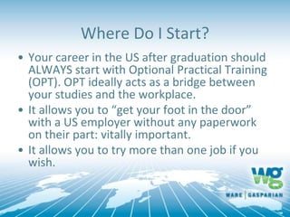 • Your career in the US after graduation should
ALWAYS start with Optional Practical Training
(OPT). OPT ideally acts as a bridge between
your studies and the workplace.
• It allows you to “get your foot in the door”
with a US employer without any paperwork
on their part: vitally important.
• It allows you to try more than one job if you
wish.
Where Do I Start?
 