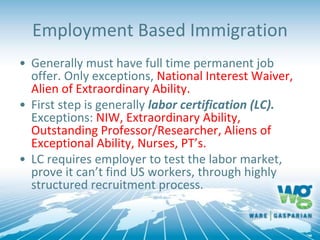 Employment Based Immigration
• Generally must have full time permanent job
offer. Only exceptions, National Interest Waiver,
Alien of Extraordinary Ability.
• First step is generally labor certification (LC).
Exceptions: NIW, Extraordinary Ability,
Outstanding Professor/Researcher, Aliens of
Exceptional Ability, Nurses, PT’s.
• LC requires employer to test the labor market,
prove it can’t find US workers, through highly
structured recruitment process.
 
