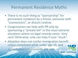 Permanent Residence Myths
• There is no such thing as “sponsorship” for
permanent residence by a friend, someone with
“connections”, or distant relative.
• Congressmen can help with PR only by
sponsoring a “private bill” in the most extreme
situations where no legal remedy exists. Very
rare! Otherwise, only can help if case “stuck”.
• Adoption does not confer immigration benefit
unless completed while under age 16, and
complicated requirements are met.
 