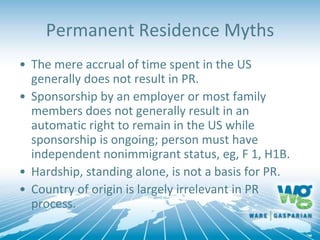 Permanent Residence Myths
• The mere accrual of time spent in the US
generally does not result in PR.
• Sponsorship by an employer or most family
members does not generally result in an
automatic right to remain in the US while
sponsorship is ongoing; person must have
independent nonimmigrant status, eg, F 1, H1B.
• Hardship, standing alone, is not a basis for PR.
• Country of origin is largely irrelevant in PR
process.
 