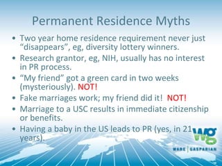 Permanent Residence Myths
• Two year home residence requirement never just
“disappears”, eg, diversity lottery winners.
• Research grantor, eg, NIH, usually has no interest
in PR process.
• “My friend” got a green card in two weeks
(mysteriously). NOT!
• Fake marriages work; my friend did it! NOT!
• Marriage to a USC results in immediate citizenship
or benefits.
• Having a baby in the US leads to PR (yes, in 21
years).
 