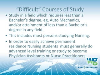 “Difficult” Courses of Study
• Study in a field which requires less than a
Bachelor’s degree, eg, Auto Mechanics,
and/or attainment of less than a Bachelor’s
degree in any field.
• This includes most persons studying Nursing.
• In order to easily achieve permanent
residence Nursing students must generally do
advanced level training or study to become
Physician Assistants or Nurse Practitioners.
 