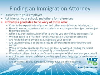 Finding an Immigration Attorney
• Discuss with your employer
• Ask friends, your school, and others for references
• Probably a good idea to be wary of those who:
– Claim to be experts in immigration and other areas (divorce, injuries, etc.)
– Have little or no experience with students or exchange visitors (you are subject
to complex rules)
– Offer a guaranteed result or offer to charge you only if they are successful
– Will not agree to a “flat fee” (unless your case is unusual or complex)
– Are not familiar to anyone else, especially your advisor
– Are unusually cheap or promise results different from other lawyers you
consult
– Who ask you to sign things that are not true, or without reading them first
(fraud carries permanent and possibly criminal penalties)
– Who don’t call you back or don’t send you copies of their work on your behalf
– Are of interest to you only because they speak your language or are from your
country
– Are of interest to you only because they have an office near you
 