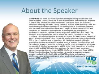 About the Speaker
David Ware has over 30 years experience in representing universities and
their students, faculty, and staff, as well as companies and individuals. His firm
is one of only a handful in the nation with a consistent focus on academia,
while also handling business, family, removal, asylum, and nationality cases. He
has for many years been selected to the Bar Register of Preeminent Lawyers,
and has been selected as one of the Best Lawyers in America since 2000. For
ten years, Mr. Ware has been selected as among the top immigration
attorneys in Louisiana by New Orleans Magazine, and in 2005 and 2008, City
Business Magazine selected him as one of the top 50 “Leaders in Law” in
Louisiana, the only immigration attorney so chosen. In 2008, he was elected to
Who’s Who International’s Top Corporate Immigration Attorneys – one of only
300 in the US and the only in Louisiana. Mr. Ware is a recognized leader
among immigration attorneys in practice areas of interest to universities, and
he currently serves as a mentor in these areas for other immigration attorneys
through AILA. He has been active in NAFSA since 1985. In addition to holding
several AILA and NAFSA leadership positions, he has received numerous
awards for outstanding service to NAFSA. His firm is one of only three NAFSA
Global Immigration Law Firm Advocates. He regularly serves as an expert
speaker and author for both AILA and NAFSA national and regional
conferences, and at the meetings of other academically-oriented organizations
such as NACE and CUPA.
 