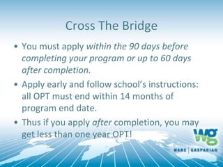 • You must apply within the 90 days before
completing your program or up to 60 days
after completion.
• Apply early and follow school’s instructions:
all OPT must end within 14 months of
program end date.
• Thus if you apply after completion, you may
get less than one year OPT!
Cross The Bridge
 