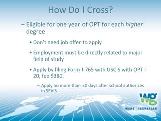How Do I Cross?
– Eligible for one year of OPT for each higher
degree
• Don’t need job offer to apply
• Employment must be directly related to major
field of study
• Apply by filing Form I-765 with USCIS with OPT I
20; fee $380.
– Apply no more than 30 days after school authorizes
in SEVIS
 