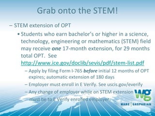 Grab onto the STEM!
– STEM extension of OPT
•Students who earn bachelor’s or higher in a science,
technology, engineering or mathematics (STEM) field
may receive one 17-month extension, for 29 months
total OPT. See
http://www.ice.gov/doclib/sevis/pdf/stem-list.pdf
– Apply by filing Form I-765 before initial 12 months of OPT
expires; automatic extension of 180 days
– Employer must enroll in E Verify. See uscis.gov/everify
– Any change of employer while on STEM extension
must be to E Verify enrolled employer.
 