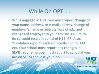 While On OPT…..
• While engaged in OPT, you must report change of
your name, address, or e-mail address, change of
employer’s name or address, loss of job, and
changes of employer to your advisor. Failure to
do so could result in denial of H1B, PR. Also,
“validation report” each six months if on STEM
ext. Your school must report any changes in
SEVIS. Your employer must report to school if you
are on STEM and lose your job.
 