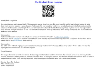 The Graduate Essay examples
Shot by Shot Assignment
Ben enters his room and is at ease finally. The music stops and the focus is on him. The room is well lit and his head is leaned against the white
door, which gives the audience a sense of escape. As he makes his way toward the window, we see a dartboard next to his bedroom door that has
not one of the darts on the correct target. One has even found itself on the wall. Over his bed we see pictures of planes and toy planes pointed in
every direction as maybe parallel to his life. The camera holds a medium close–up as Ben looks down through his window after he takes a hesitant
walk over to that position.
Interpretation:
He feels that himself in his room with nobody else around ensures him isolation that he...show more content...
As he looks into the fish tank we see multi–colored fishes, corals and other decorations that occupy the water. At he end of the shot Ben's door is
opened and we see Mrs. Robinson in the doorway.
Interpretation:
The fishes in the fish tank display color, movement and ultimately freedom. Ben looks on as if he is craves to have this too in his own life. The
lighting becomes immense and he is therefore hopeful.
Overall Meaning:
Ben escapes the swarm of family and friends. He feels very overwhelmed and confined downstairs. His bedroom serves as his time and place for
isolation. This shows that the parents are not really concerned about his feelings or opinions. Ben does not share the same opinions about his future as
his parents have in mind. He is basically showcased as a scholar than a regular human being with a desire for acceptance.
Opening Shots: The Graduate
After Title Sequence
Shot 1–Interpretation
 