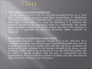 Prior Claim in a concurrent application . In the matter of  Graf & CIE AG and Maschinenfabrik Rieter Ag v .  Nitto Shoji Limited  during pre-grant opposition proceedings of Application No. 422/Cal/2000), the Controller held,  “.. a prior art drawing may be taken into consideration as a prior art disclosure if it discloses the essential features of the impugned claim in a sufficiently and clearly understandable manner to a skilled person and also if the drawing is such that it provides an enabling disclosure either explicitly or implicitly” Prior public use or public knowledge in India In  Lallubhai Chakubhai v. Chimanlal Chunilal & Co. A.I.R., 1936 Bom. 99,  it was held that public user did not mean a user by the public but a user in a public manner. It was further held that the use of an invention for purposes of trade, whether by the inventor himself or by others, would constitute public user of the invention. It was also held that public sale of articles is strong evidence that the user is commercial and not experimental. But to constitute evidence of public user, the sale must be open and in the ordinary way of business. 