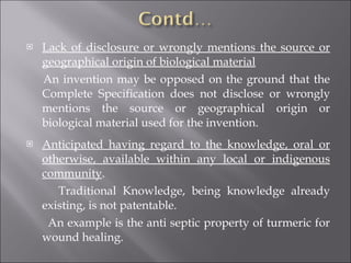 Lack of disclosure or wrongly mentions the source or geographical origin of biological material An invention may be opposed on the ground that the Complete Specification does not disclose or wrongly mentions the source or geographical origin or biological material used for the invention. Anticipated having regard to the knowledge, oral or otherwise, available within any local or indigenous community . Traditional Knowledge, being knowledge already existing, is not patentable. An example is the anti septic property of turmeric for wound healing. 