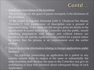 Insufficient description of the Invention The  quid pro quo  for the grant of patent monopoly is the disclosure of the invention.  In the matter of Jagadish Mohanlal Joshi V. Ghodavat Pan Masala Products P. Ltd, insufficiency of description was a ground of opposition citing “if the applicant did not give prior art details in the specification it would mislead the Controller and the public, mouth refreshing preparations with tobacco and without tobacco are known in the art, and the applicant is not entitled for a patent unless he shows that his process is an improvement over the earlier process.  Failure to disclose information relating to foreign applications under Section 8. An applicant prosecuting an application for a patent in any country outside India in respect of the same or substantially the same invention shall disclose the same to the Controller and give an undertaking to keep him informed about subsequent filings of such Application 