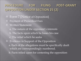 Form 7 [Notice  of Opposition] Payment of Prescribed Fees Written Statement a. The nature of the opponent’s interests b. The facts upon which he bases his case c. The relief which he seeks Evidence in Support of the Opposition  a. Each of the allegations must be specifically dealt which are correspondingly numbered.  b. Facts relied upon for contesting the opposition 