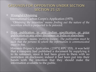 Wrongful Obtaining International Carbon Corpn’s Application (1975)  ‘ Obtaining the invention’ means finding out the nature of the invention which is purported to be patented. Prior publication in any Indian specification or prior publication in any other document in India or elsewhere . ‘ Publication’  means ‘publicly known’. The publication must be such that the persons to whom the information is communicated must be free . Monsanto Brignac’s Application , ( [1971] RPC 153) , it was held that a company had published a document by supplying it to its salesmen, since it had been given to them with no restriction on disclosure; indeed it had been put into their hands with the intention that they should make the information available to the public. 