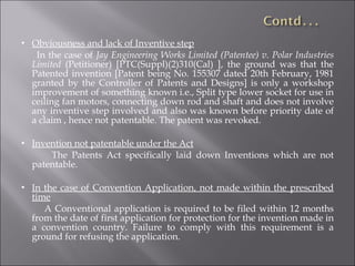 Obviousness and lack of Inventive step In the case of  Jay Engineering Works Limited (Patentee) v. Polar Industries Limited  (Petitioner) [PTC(Suppl)(2)310(Cal) ], the ground was that the Patented invention [Patent being No. 155307 dated 20th February, 1981 granted by the Controller of Patents and Designs] is only a workshop improvement of something known i.e., Split type lower socket for use in ceiling fan motors, connecting down rod and shaft and does not involve any inventive step involved and also was known before priority date of a claim , hence not patentable. The patent was revoked. Invention not patentable under the Act The Patents Act specifically laid down Inventions which are not patentable. In the case of Convention Application, not made within the prescribed time A Conventional application is required to be filed within 12 months from the date of first application for protection for the invention made in a convention country. Failure to comply with this requirement is a ground for refusing the application. 