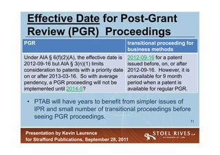 Effective Date for Post-Grant
                    Post-
 Review (PGR) Proceedings
PGR                                             transitional proceeding for
                                                business methods
Under AIA § 6(f)(2)(A), the effective date is   2012-09-16 for a patent
2012-09-16 but AIA § 3(n)(1) limits             issued before, on, or after
consideration to patents with a priority date   2012-09-16. However, it is
on or after 2013-03-16. So with average         unavailable for 9 month
pendency, a PGR proceeding will not be          period when a patent is
implemented until 2014-5?                       available for regular PGR.

 • PTAB will have years to benefit from simpler issues of
   IPR and small number of transitional proceedings before
   seeing PGR proceedings.
                                                                              11


Presentation by Kevin Laurence
for Strafford Publications, September 28, 2011
 