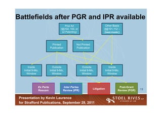 Battlefields after PGR and IPR available
                                        Prior Art                            Other Basis
                                     (§§102, 103, or                        (§§101,112 –
                                      x2 Patenting)                         (best mode))



                            Printed               Not Printed
                           Publication            Publication




        Inside               Outside                     Outside                    Inside
    Initial 9-Mo.          Initial 9-Mo,               Initial 9-Mo,            Initial 9-Mo.
      Window                 Window                      Window                   Window




                Ex Parte               Inter Partes                                         Post-Grant
                                                                   Litigation                             13
                Reexam                 Review (IPR)                                        Review (PGR)

 Presentation by Kevin Laurence
 for Strafford Publications, September 28, 2011
 