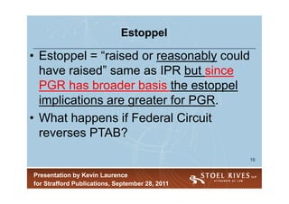 Estoppel

• Estoppel = “raised or reasonably could
  have raised” same as IPR but since
  PGR has broader basis the estoppel
  implications are greater for PGR.
• What happens if Federal Circuit
  reverses PTAB?
                                                 16


Presentation by Kevin Laurence
for Strafford Publications, September 28, 2011
 