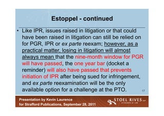 Estoppel - continued
• Like IPR, issues raised in litigation or that could
  have been raised in litigation can still be relied on
  for PGR, IPR or ex parte reexam; however, as a
  practical matter, losing in litigation will almost
  always mean that the nine-month window for PGR
  will have passed, the one year bar (docket a
  reminder) will also have passed that prevents
  initiation of IPR after being sued for infringement,
  and ex parte reexamination will be the only
  available option for a challenge at the PTO.          17


 Presentation by Kevin Laurence
 for Strafford Publications, September 28, 2011
 