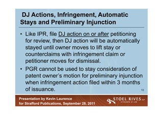 DJ Actions, Infringement, Automatic
Stays and Preliminary Injunction
• Like IPR, file DJ action on or after petitioning
  for review, then DJ action will be automatically
  stayed until owner moves to lift stay or
  counterclaims with infringement claim or
  petitioner moves for dismissal.
• PGR cannot be used to stay consideration of
  patent owner’s motion for preliminary injunction
  when infringement action filed within 3 months
  of issuance.                                     18


Presentation by Kevin Laurence
for Strafford Publications, September 28, 2011
 