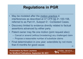 Regulations in PGR

• May be modeled after the motion practice in
  interferences as described at 37 CFR §§ 41.100-158,
  referred to as Part 41, Subpart D - Contested Cases.
• Discovery limited to evidence directly related to factual
  assertions advanced by either party
• Patent owner may file one motion (joint request also):
   – Cancel or amend (without broadening) any challenged claim
   – Propose a reasonable number of substitute claims
• Final determination in one year; extendible by not more
  than 6 months for good cause                           20


Presentation by Kevin Laurence
for Strafford Publications, September 28, 2011
 