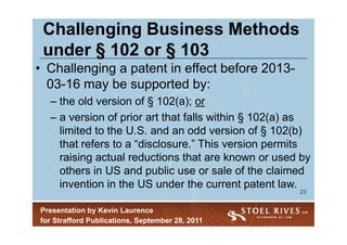 Challenging Business Methods
 under § 102 or § 103
• Challenging a patent in effect before 2013-
  03-16 may be supported by:
  – the old version of § 102(a); or
  – a version of prior art that falls within § 102(a) as
    limited to the U.S. and an odd version of § 102(b)
    that refers to a “disclosure.” This version permits
    raising actual reductions that are known or used by
    others in US and public use or sale of the claimed
    invention in the US under the current patent law.
                                                     23


Presentation by Kevin Laurence
for Strafford Publications, September 28, 2011
 