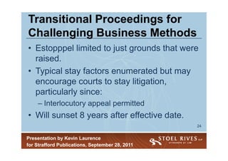 Transitional Proceedings for
Challenging Business Methods
• Estopppel limited to just grounds that were
  raised.
• Typical stay factors enumerated but may
  encourage courts to stay litigation,
  particularly since:
    – Interlocutory appeal permitted
• Will sunset 8 years after effective date.
                                                 24


Presentation by Kevin Laurence
for Strafford Publications, September 28, 2011
 