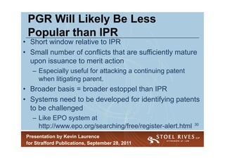 PGR Will Likely Be Less
 Popular than IPR
• Short window relative to IPR
• Small number of conflicts that are sufficiently mature
  upon issuance to merit action
   – Especially useful for attacking a continuing patent
     when litigating parent.
• Broader basis = broader estoppel than IPR
• Systems need to be developed for identifying patents
  to be challenged
   – Like EPO system at
                                                             30
     http://www.epo.org/searching/free/register-alert.html
 Presentation by Kevin Laurence
 for Strafford Publications, September 28, 2011
 
