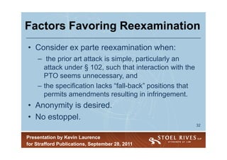 Factors Favoring Reexamination
• Consider ex parte reexamination when:
    – the prior art attack is simple, particularly an
      attack under § 102, such that interaction with the
      PTO seems unnecessary, and
    – the specification lacks “fall-back” positions that
      permits amendments resulting in infringement.
• Anonymity is desired.
• No estoppel.
                                                           32


Presentation by Kevin Laurence
for Strafford Publications, September 28, 2011
 