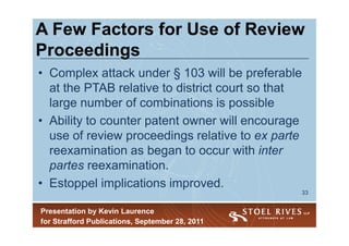 A Few Factors for Use of Review
Proceedings
• Complex attack under § 103 will be preferable
  at the PTAB relative to district court so that
  large number of combinations is possible
• Ability to counter patent owner will encourage
  use of review proceedings relative to ex parte
  reexamination as began to occur with inter
  partes reexamination.
• Estoppel implications improved.
                                                 33


Presentation by Kevin Laurence
for Strafford Publications, September 28, 2011
 