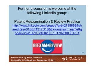 Further discussion is welcome at the
            following LinkedIn group:

   Patent Reexamination & Review Practice
 http://www.linkedin.com/groups?gid=2785699&sh
 aredKey=01BEF1317D1B&trk=anetsrch_name&g
   oback=%2Eanh_2458260_1317025003317_1




                                                 35


Presentation by Kevin Laurence
for Strafford Publications, September 28, 2011
 
