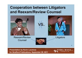 Cooperation between Litigators
and Reexam/Review Counsel


                                  vs.

     Reexam/Review                               Litigators
        Counsel

                                                              4


Presentation by Kevin Laurence
for Strafford Publications, September 28, 2011
 