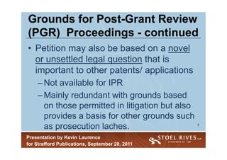 Grounds for Post-Grant Review
            Post-
(PGR) Proceedings - continued
• Petition may also be based on a novel
  or unsettled legal question that is
  important to other patents/ applications
    – Not available for IPR
    – Mainly redundant with grounds based
      on those permitted in litigation but also
      provides a basis for other grounds such
      as prosecution laches.                      7


Presentation by Kevin Laurence
for Strafford Publications, September 28, 2011
 