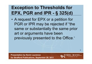 Exception to Thresholds for
EPX, PGR and IPR - § 325(d)
• A request for EPX or a petition for
  PGR or IPR may be rejected if “the
  same or substantially the same prior
  art or arguments have been
  previously presented to the Office.”

                                                 9


Presentation by Kevin Laurence
for Strafford Publications, September 28, 2011
 