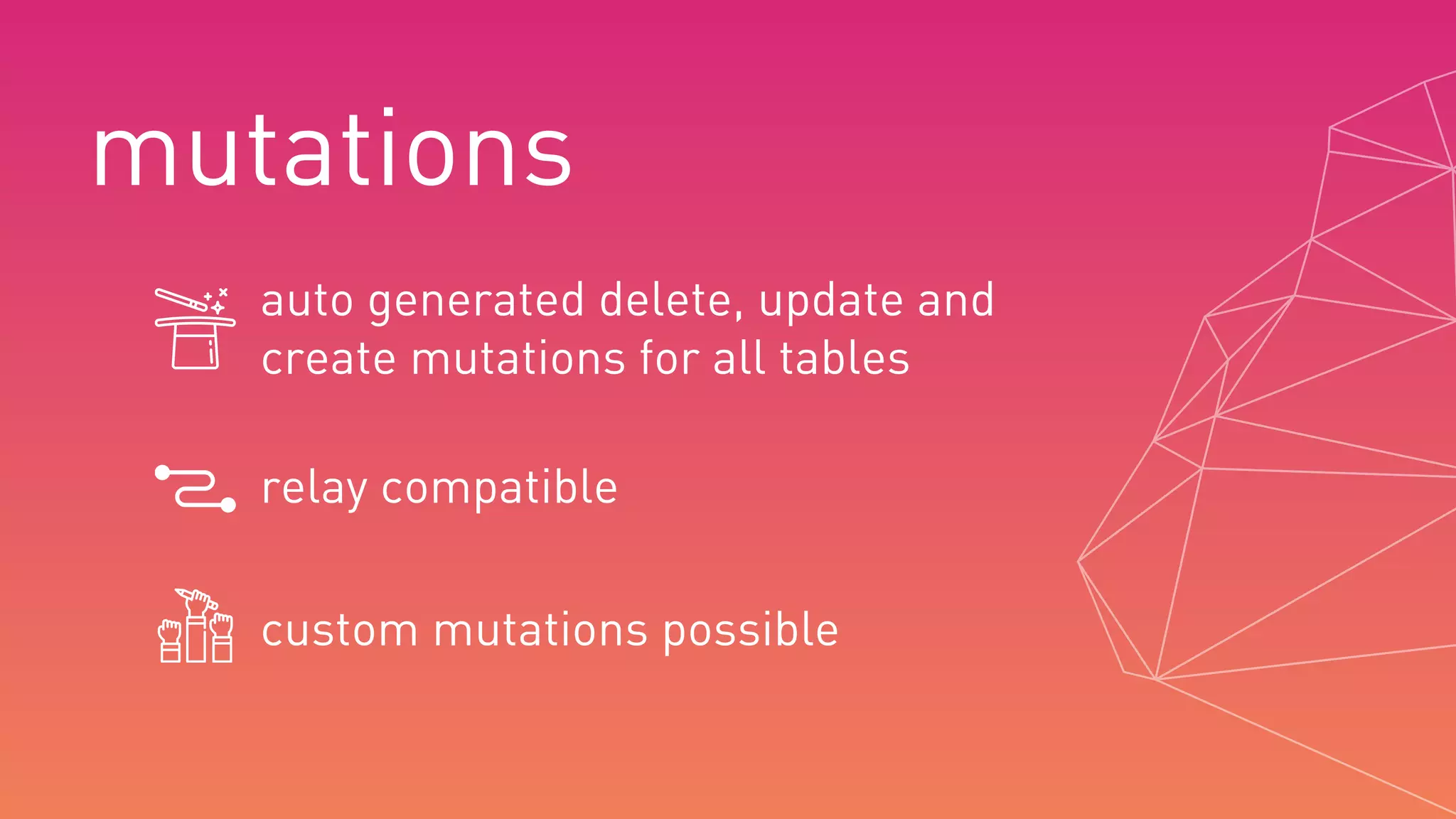 mutations
auto generated delete, update and
create mutations for all tables
custom mutations possible
relay compatible
 