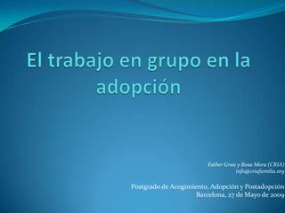 El trabajo en grupo en la adopción Esther Grau y Rosa Mora (CRIA) info@criafamilia.org Postgrado de Acogimiento, Adopción y Postadopción Barcelona, 27 de Mayo de 2009     