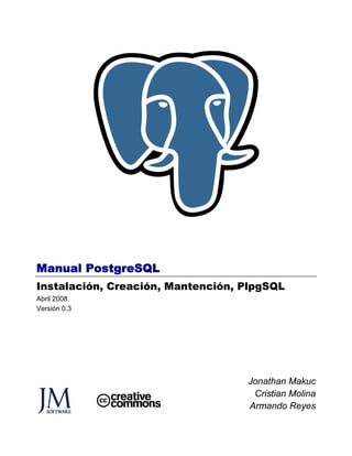 Manual PostgreSQL
Instalación, Creación, Mantención, PlpgSQL
Abril 2008
Versión 0.3




                                   Jonathan Makuc
                                    Cristian Molina
                                   Armando Reyes
 