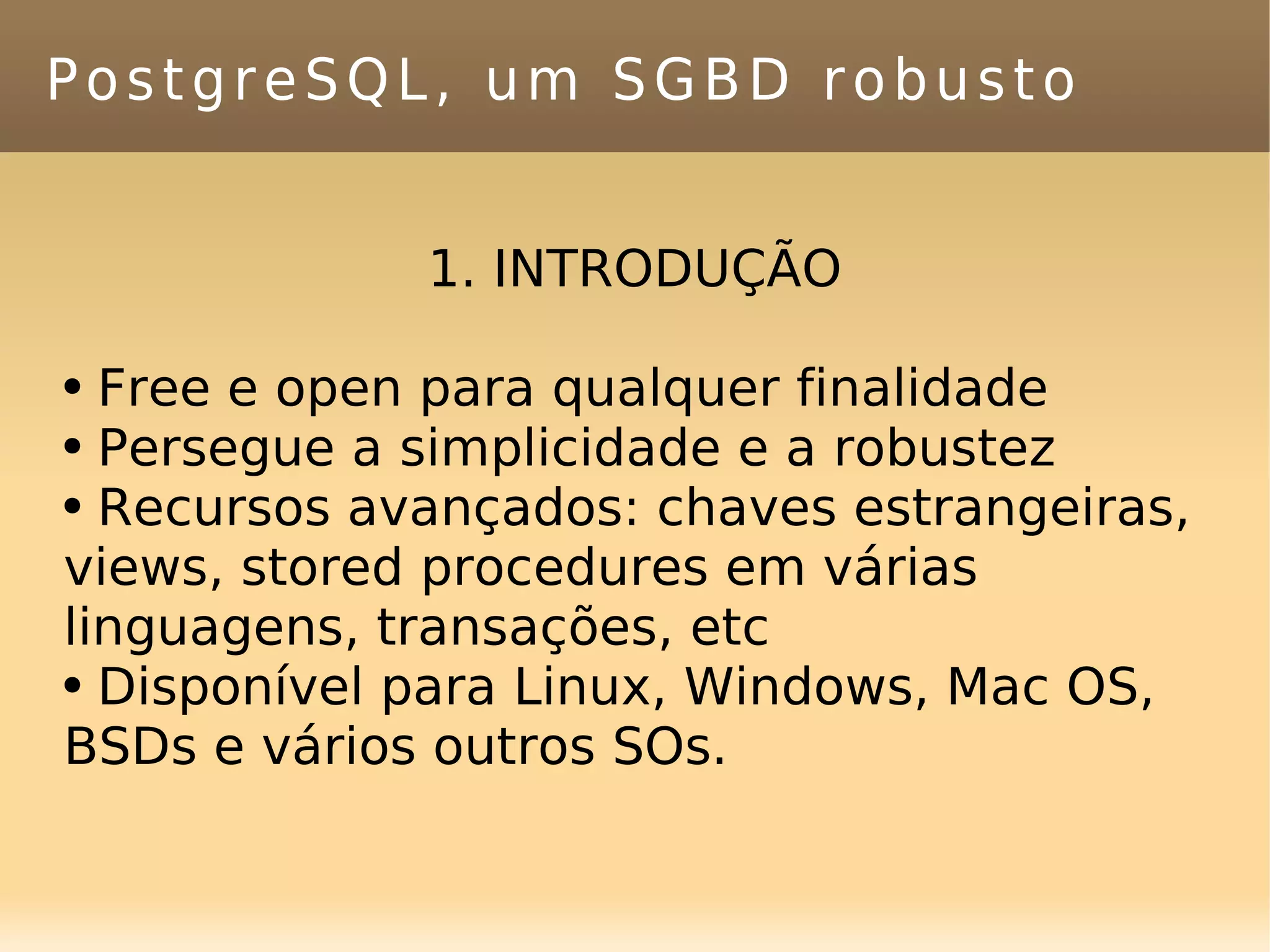 PostgreSQL, um SGBD robusto 1. INTRODUÇÃO Free e open para qualquer finalidade Persegue a simplicidade e a robustez Recursos avançados: chaves estrangeiras, views, stored procedures em várias linguagens, transações, etc Disponível para Linux, Windows, Mac OS, BSDs e vários outros SOs. 