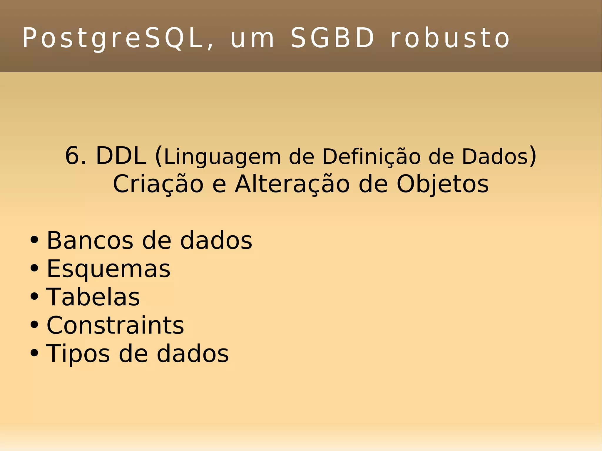 PostgreSQL, um SGBD robusto 6. DDL ( Linguagem de Definição de Dados ) Criação e Alteração de Objetos Bancos de dados Esquemas Tabelas Constraints Tipos de dados 
