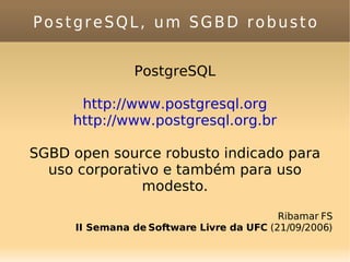 PostgreSQL, um SGBD robusto PostgreSQL http://www.postgresql.org http://www.postgresql.org.br SGBD open source robusto indicado para uso corporativo e também para uso modesto. Ribamar FS II Semana de Software Livre da UFC  (21/09/2006) 