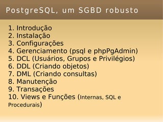 PostgreSQL, um SGBD robusto Introdução Instalação Configurações Gerenciamento (psql e phpPgAdmin) DCL (Usuários, Grupos e Privilégios) DDL (Criando objetos) DML (Criando consultas) Manutenção Transações Views e Funções ( Internas, SQL e Procedurais ) 
