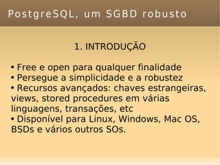 PostgreSQL, um SGBD robusto 1. INTRODUÇÃO Free e open para qualquer finalidade Persegue a simplicidade e a robustez Recursos avançados: chaves estrangeiras, views, stored procedures em várias linguagens, transações, etc Disponível para Linux, Windows, Mac OS, BSDs e vários outros SOs. 