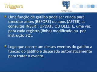 Uma função de gatilho pode ser criada para
executar antes (BEFORE) ou após (AFTER) as
consultas INSERT, UPDATE OU DELETE, uma vez
para cada registro (linha) modificado ou por
instrução SQL.

Logo que ocorre um desses eventos do gatilho a
função do gatilho é disparada automaticamente
para tratar o evento.
 