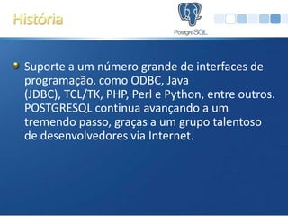 Suporte a um número grande de interfaces de
programação, como ODBC, Java
(JDBC), TCL/TK, PHP, Perl e Python, entre outros.
POSTGRESQL continua avançando a um
tremendo passo, graças a um grupo talentoso
de desenvolvedores via Internet.
 